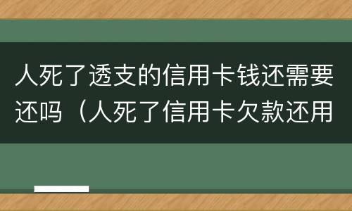 人死了透支的信用卡钱还需要还吗（人死了信用卡欠款还用还吗）