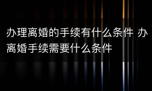 办理离婚的手续有什么条件 办离婚手续需要什么条件