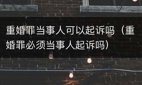 重婚罪当事人可以起诉吗（重婚罪必须当事人起诉吗）
