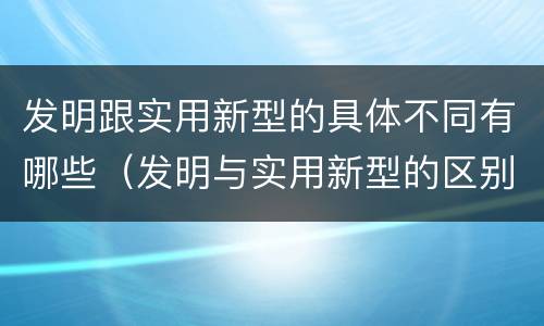 发明跟实用新型的具体不同有哪些（发明与实用新型的区别有哪些）