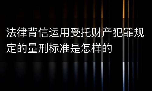 法律背信运用受托财产犯罪规定的量刑标准是怎样的