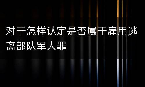 对于怎样认定是否属于雇用逃离部队军人罪