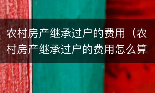 农村房产继承过户的费用（农村房产继承过户的费用怎么算）
