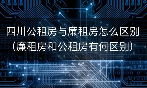 四川公租房与廉租房怎么区别（廉租房和公租房有何区别）