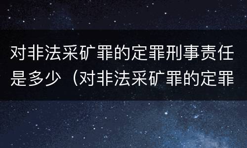 对非法采矿罪的定罪刑事责任是多少（对非法采矿罪的定罪刑事责任是多少）