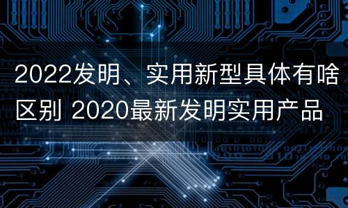2022发明、实用新型具体有啥区别 2020最新发明实用产品
