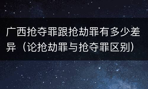 广西抢夺罪跟抢劫罪有多少差异（论抢劫罪与抢夺罪区别）