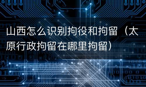 山西怎么识别拘役和拘留（太原行政拘留在哪里拘留）