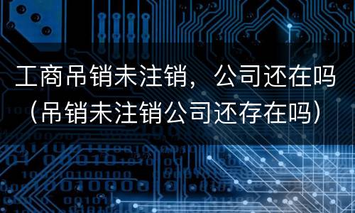 工商吊销未注销，公司还在吗（吊销未注销公司还存在吗）