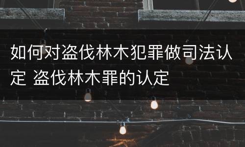 如何对盗伐林木犯罪做司法认定 盗伐林木罪的认定