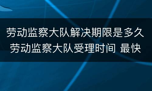 劳动监察大队解决期限是多久 劳动监察大队受理时间 最快多久会处理