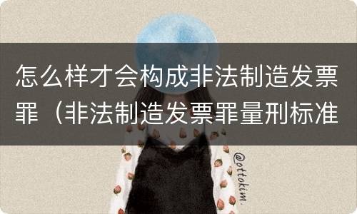 怎么样才会构成非法制造发票罪（非法制造发票罪量刑标准）