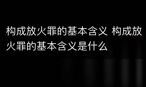 构成放火罪的基本含义 构成放火罪的基本含义是什么