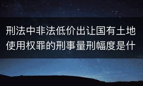 刑法中非法低价出让国有土地使用权罪的刑事量刑幅度是什么