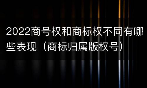 2022商号权和商标权不同有哪些表现（商标归属版权号）