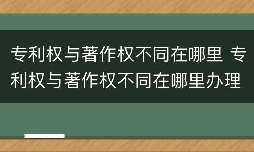 专利权与著作权不同在哪里 专利权与著作权不同在哪里办理