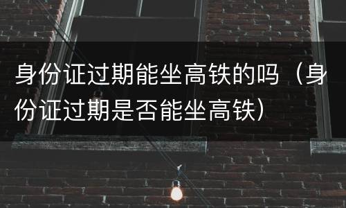 身份证过期能坐高铁的吗（身份证过期是否能坐高铁）
