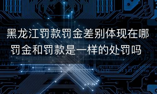黑龙江罚款罚金差别体现在哪 罚金和罚款是一样的处罚吗
