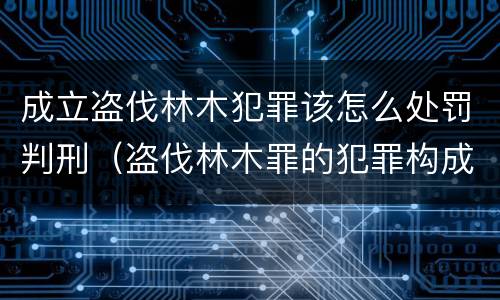 成立盗伐林木犯罪该怎么处罚判刑（盗伐林木罪的犯罪构成）