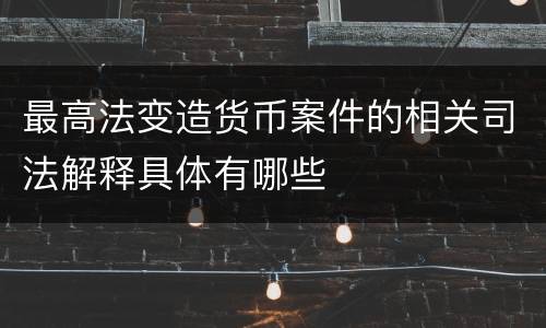 最高法变造货币案件的相关司法解释具体有哪些