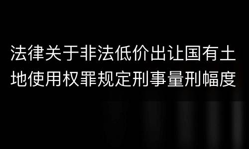 法律关于非法低价出让国有土地使用权罪规定刑事量刑幅度有哪些