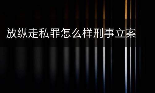 放纵走私罪怎么样刑事立案