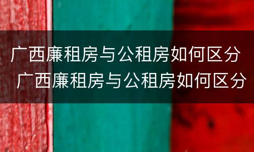 广西廉租房与公租房如何区分 广西廉租房与公租房如何区分的