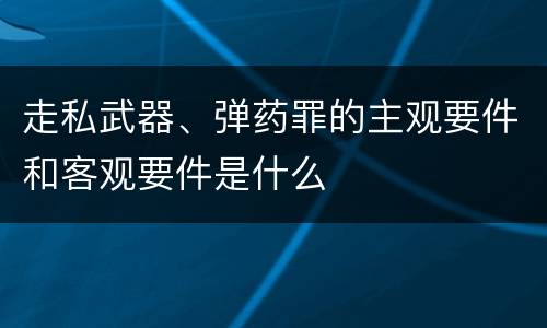 走私武器、弹药罪的主观要件和客观要件是什么