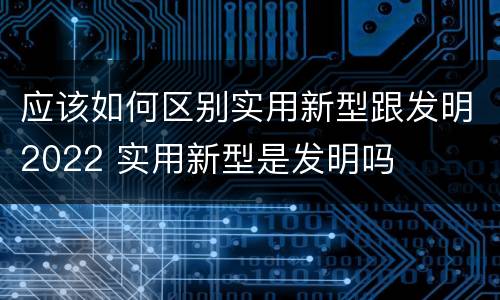 应该如何区别实用新型跟发明2022 实用新型是发明吗
