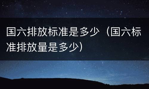 国六排放标准是多少（国六标准排放量是多少）