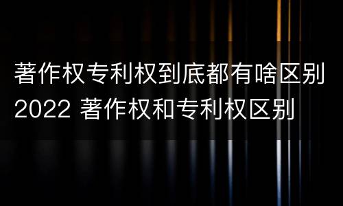 著作权专利权到底都有啥区别2022 著作权和专利权区别