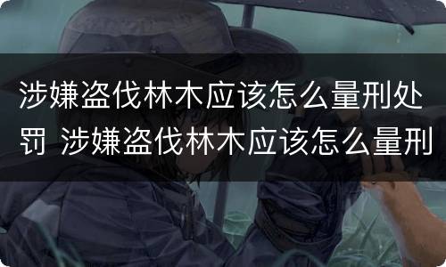 涉嫌盗伐林木应该怎么量刑处罚 涉嫌盗伐林木应该怎么量刑处罚案例