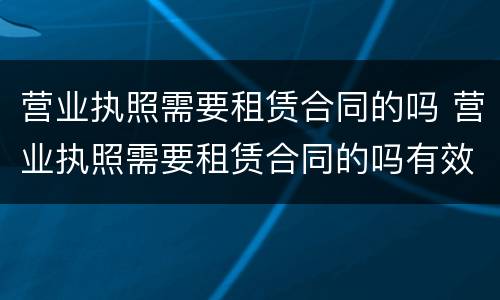 营业执照需要租赁合同的吗 营业执照需要租赁合同的吗有效吗