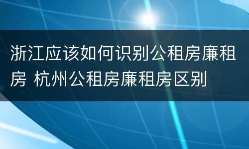 浙江应该如何识别公租房廉租房 杭州公租房廉租房区别