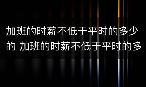 加班的时薪不低于平时的多少的 加班的时薪不低于平时的多少的工资