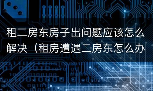 租二房东房子出问题应该怎么解决（租房遭遇二房东怎么办）