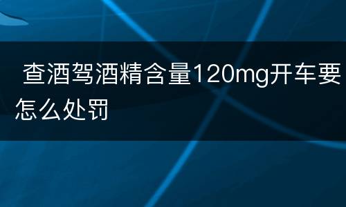  查酒驾酒精含量120mg开车要怎么处罚