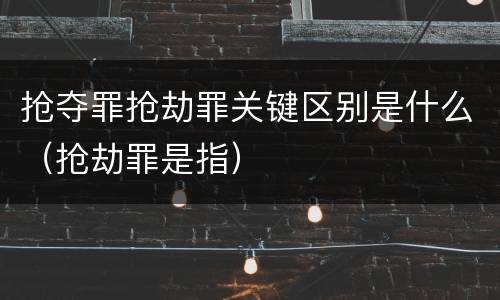 抢夺罪抢劫罪关键区别是什么（抢劫罪是指）
