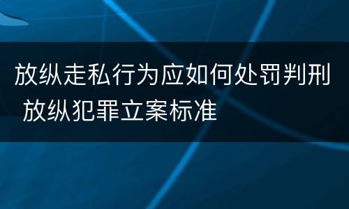 放纵走私行为应如何处罚判刑 放纵犯罪立案标准