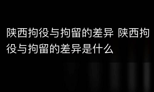 陕西拘役与拘留的差异 陕西拘役与拘留的差异是什么