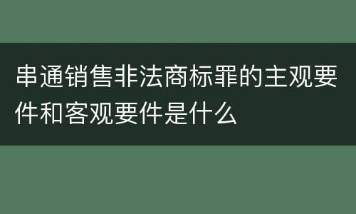 串通销售非法商标罪的主观要件和客观要件是什么