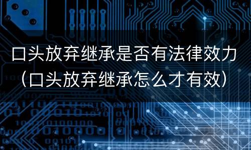 口头放弃继承是否有法律效力（口头放弃继承怎么才有效）