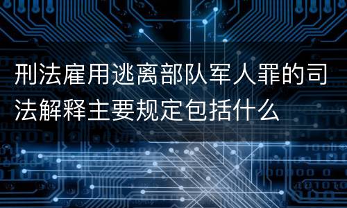 刑法雇用逃离部队军人罪的司法解释主要规定包括什么