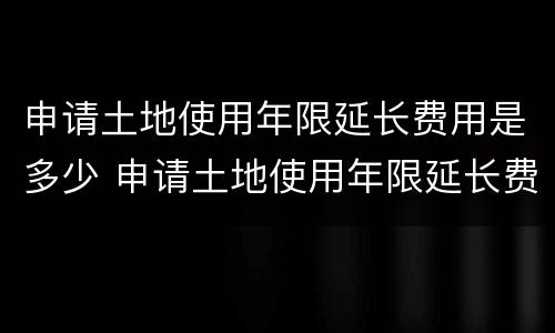 申请土地使用年限延长费用是多少 申请土地使用年限延长费用是多少合理