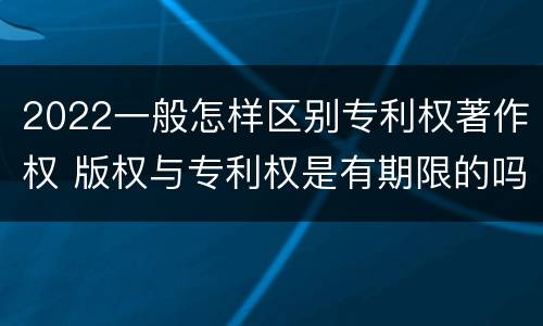 2022一般怎样区别专利权著作权 版权与专利权是有期限的吗
