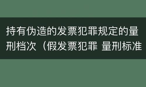 持有伪造的发票犯罪规定的量刑档次（假发票犯罪 量刑标准）