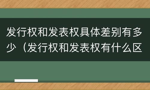 发行权和发表权具体差别有多少（发行权和发表权有什么区别）