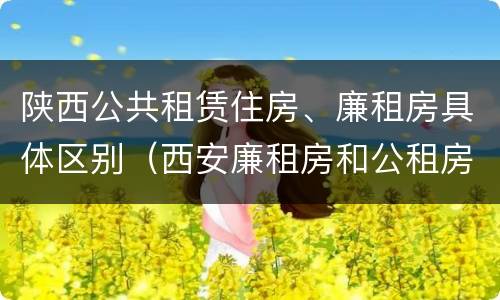 陕西公共租赁住房、廉租房具体区别（西安廉租房和公租房）