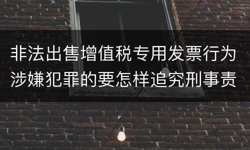 非法出售增值税专用发票行为涉嫌犯罪的要怎样追究刑事责任