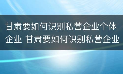 甘肃要如何识别私营企业个体企业 甘肃要如何识别私营企业个体企业信息